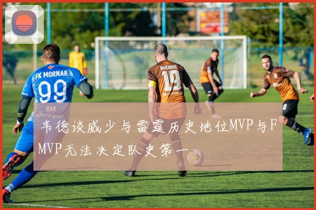 韦德谈威少与雷霆历史地位MVP与FMVP无法决定队史第一