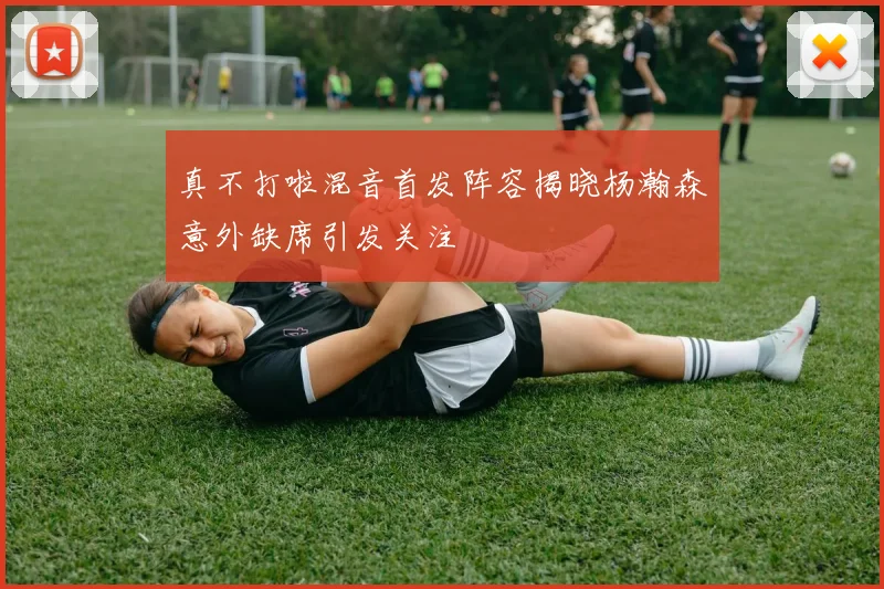 真不打啦混音首发阵容揭晓杨瀚森意外缺席引发关注