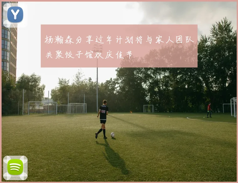 杨瀚森分享过年计划将与家人团队共聚饺子馆欢庆佳节
