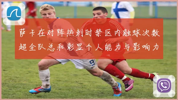 萨卡在对阵热刺时禁区内触球次数超全队总和彰显个人能力与影响力