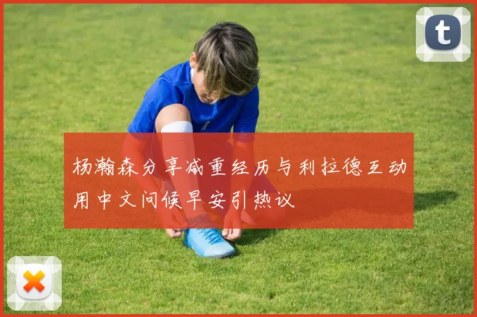 杨瀚森分享减重经历与利拉德互动用中文问候早安引热议
