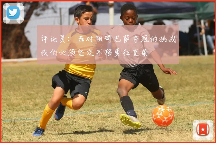 评论员：面对阻碍巴萨夺冠的挑战我们必须坚定不移勇往直前
